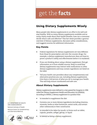 Using Dietary Supplements Wisely
Many people take dietary supplements in an effort to be well and
stay healthy. With so many dietary supplements available and so
many claims made about their health benefits, how can a consumer
decide what’s safe and effective? This fact sheet provides a general
overview of dietary supplements, discusses safety considerations,
and suggests sources for additional information.
Key Points
! Federal regulations for dietary supplements are very different
from those for prescription and over-the-counter drugs. For
example, a dietary supplement manufacturer does not have to
prove a product’s safety and effectiveness before it is marketed.
! If you are thinking about using a dietary supplement, first get
information on it from reliable sources. Keep in mind that
dietary supplements may interact with medications or other
dietary supplements and may contain ingredients not listed on
the label.
! Tell your health care providers about any complementary and
alternative practices you use, including dietary supplements.
Give them a full picture of what you do to manage your health.
This will help ensure coordinated and safe care.
About Dietary Supplements
Dietary supplements were defined in a law passed by Congress in 1994
called the Dietary Supplement Health and Education Act (DSHEA).
According to DSHEA, a dietary supplement is a product that:
! Is intended to supplement the diet
! Contains one or more dietary ingredients (including vitamins,
minerals, herbs or other botanicals, amino acids, and certain
other substances) or their constituents
! Is intended to be taken by mouth, in forms such as tablet,
capsule, powder, softgel, gelcap, or liquid
! Is labeled as being a dietary supplement.
 
