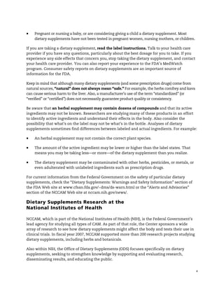 !
4
! Pregnant or nursing a baby, or are considering giving a child a dietary supplement. Most
dietary supplements have not been tested in pregnant women, nursing mothers, or children.
If you are taking a dietary supplement, read the label instructions. Talk to your health care
provider if you have any questions, particularly about the best dosage for you to take. If you
experience any side effects that concern you, stop taking the dietary supplement, and contact
your health care provider. You can also report your experience to the FDA’s MedWatch
program. Consumer safety reports on dietary supplements are an important source of
information for the FDA.
Keep in mind that although many dietary supplements (and some prescription drugs) come from
natural sources, “natural” does not always mean “safe.” For example, the herbs comfrey and kava
can cause serious harm to the liver. Also, a manufacturer’s use of the term “standardized” (or
“verified” or “certified”) does not necessarily guarantee product quality or consistency.
Be aware that an herbal supplement may contain dozens of compounds and that its active
ingredients may not be known. Researchers are studying many of these products in an effort
to identify active ingredients and understand their effects in the body. Also consider the
possibility that what’s on the label may not be what’s in the bottle. Analyses of dietary
supplements sometimes find differences between labeled and actual ingredients. For example:
! An herbal supplement may not contain the correct plant species.
! The amount of the active ingredient may be lower or higher than the label states. That
means you may be taking less—or more—of the dietary supplement than you realize.
! The dietary supplement may be contaminated with other herbs, pesticides, or metals, or
even adulterated with unlabeled ingredients such as prescription drugs.
For current information from the Federal Government on the safety of particular dietary
supplements, check the “Dietary Supplements: Warnings and Safety Information” section of
the FDA Web site at www.cfsan.fda.gov/~dms/ds-warn.html or the “Alerts and Advisories”
section of the NCCAM Web site at nccam.nih.gov/news/.
Dietary Supplements Research at the
National Institutes of Health
NCCAM, which is part of the National Institutes of Health (NIH), is the Federal Government’s
lead agency for studying all types of CAM. As part of that role, the Center sponsors a wide
array of research to see how dietary supplements might affect the body and tests their use in
clinical trials. In fiscal year 2007, NCCAM supported more than 200 research projects studying
dietary supplements, including herbs and botanicals.
Also within NIH, the Office of Dietary Supplements (ODS) focuses specifically on dietary
supplements, seeking to strengthen knowledge by supporting and evaluating research,
disseminating results, and educating the public.
 