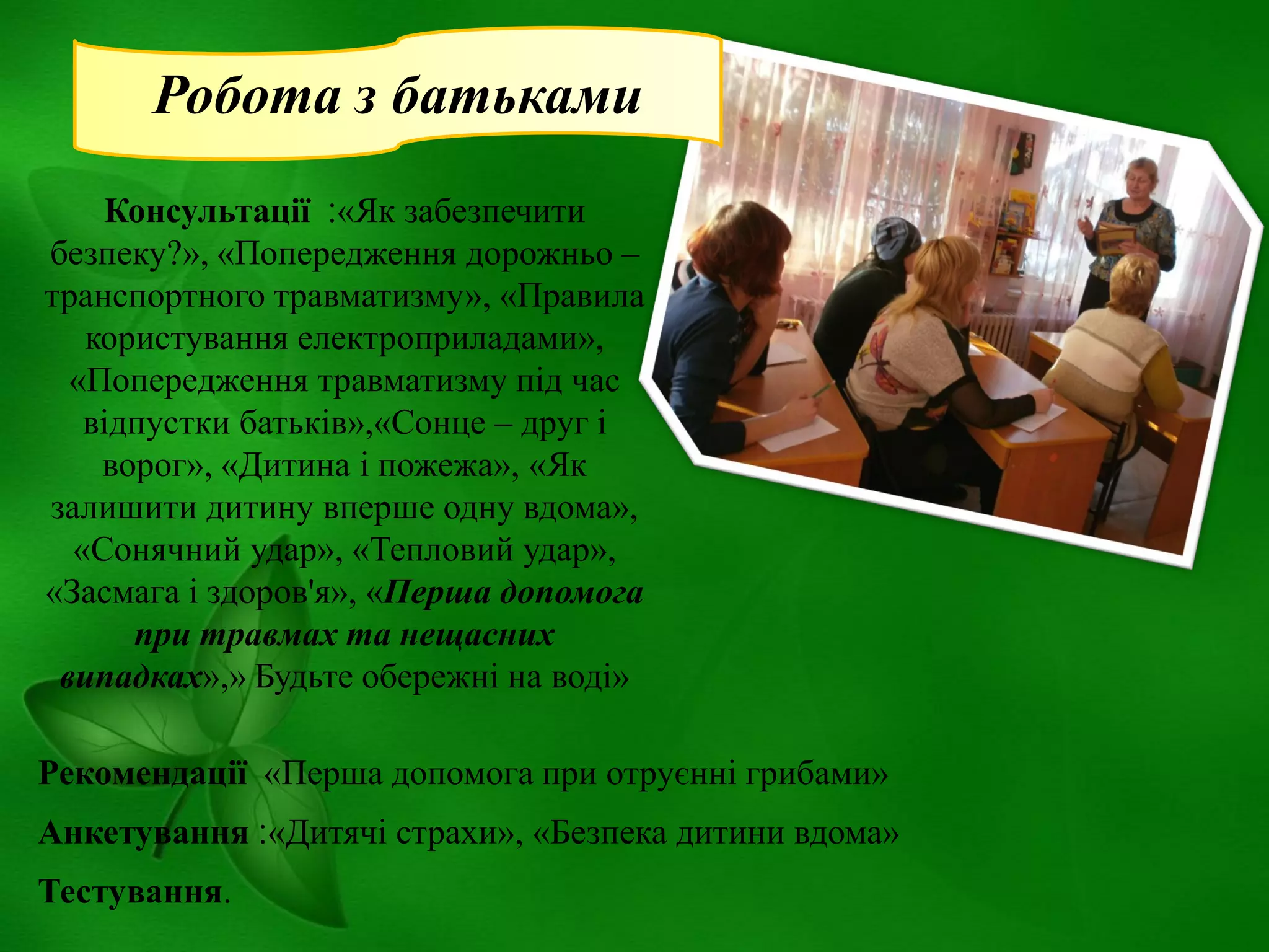 Робота з батьками
Консультації ‫«׃‬Як забезпечити
безпеку?», «Попередження дорожньо –
транспортного травматизму», «Правила
користування електроприладами»,
«Попередження травматизму під час
відпустки батьків»,«Сонце – друг і
ворог», «Дитина і пожежа», «Як
залишити дитину вперше одну вдома»,
«Сонячний удар», «Тепловий удар»,
«Засмага і здоров'я», «Перша допомога
при травмах та нещасних
випадках»,» Будьте обережні на воді»
Рекомендації «Перша допомога при отруєнні грибами»

Анкетування ‫«׃‬Дитячі страхи», «Безпека дитини вдома»
Тестування.

 