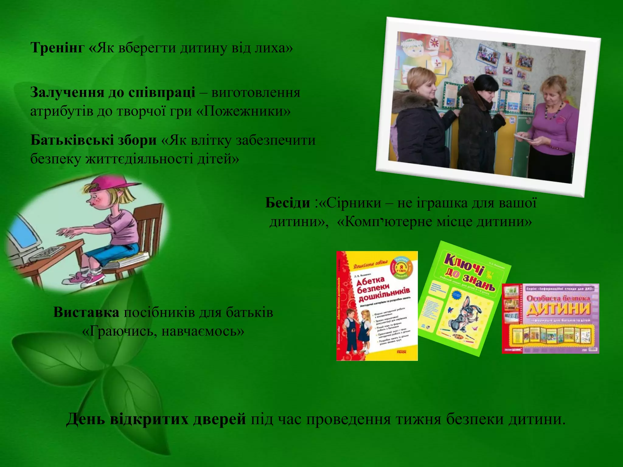 Тренінг «Як вберегти дитину від лиха»
Залучення до співпраці – виготовлення
атрибутів до творчої гри «Пожежники»
Батьківські збори «Як влітку забезпечити
безпеку життєдіяльності дітей»
Бесіди ‫«׃‬Сірники – не іграшка для вашої
дитини», «Комп‫י‬ютерне місце дитини»

Виставка посібників для батьків
«Граючись, навчаємось»

День відкритих дверей під час проведення тижня безпеки дитини.

 