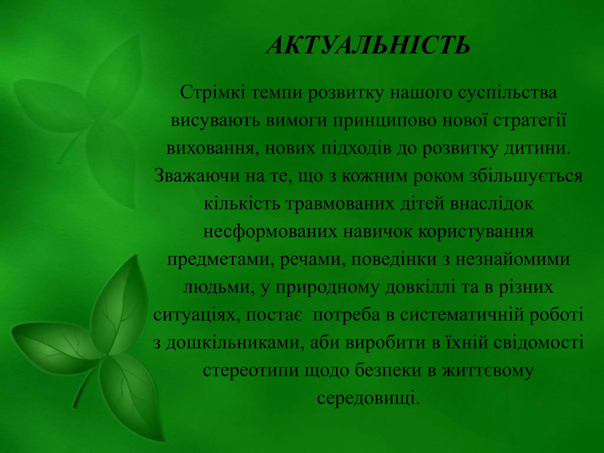 АКТУАЛЬНІСТЬ
Стрімкі темпи розвитку нашого суспільства
висувають вимоги принципово нової стратегії
виховання, нових підходів до розвитку дитини.
Зважаючи на те, що з кожним роком збільшується
кількість травмованих дітей внаслідок
несформованих навичок користування
предметами, речами, поведінки з незнайомими
людьми, у природному довкіллі та в різних
ситуаціях, постає потреба в систематичній роботі
з дошкільниками, аби виробити в їхній свідомості
стереотипи щодо безпеки в життєвому
середовищі.

 