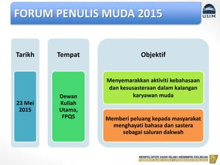 FORUM PENULIS MUDA 2015
Tarikh
23 Mei
2015
Tempat
Dewan
Kuliah
Utama,
FPQS
Objektif
Menyemarakkan aktiviti kebahasaan
dan kesusasteraan dalam kalangan
karyawan muda
Memberi peluang kepada masyarakat
menghayati bahasa dan sastera
sebagai saluran dakwah
 