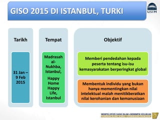 GISO 2015 DI ISTANBUL, TURKI
Tarikh
31 Jan –
9 Feb
2015
Tempat
Madrasah
al-
Nukhba,
Istanbul,
Happy
Home
Happy
Life,
Istanbul
Objektif
Memberi pendedahan kepada
peserta tentang isu-isu
kemasyarakatan berperingkat global
Membentuk individu yang bukan
hanya mementingkan nilai
intelektual malah menitikberatkan
nilai kerohanian dan kemanusiaan
 
