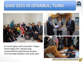 GISO 2015 DI ISTANBUL, TURKI
Di rumah jagaan anak-anak yatim “Happy
Home Happy Life”, Istanbul yang
memperlihatkan keprihatinan kerajaan
Turki terhadap kebajikan anak-anak yatim
 