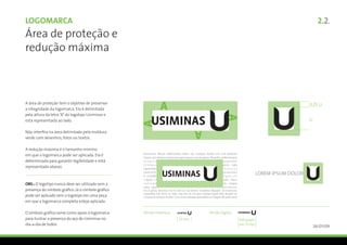 Logomarca                                                                                                                                                         2.2.
Área de proteção e
redução máxima



A área de proteção tem o objetivo de preservar
a integridade da logomarca. Ela é delimitada
pela altura da letra “A” do logotipo Usiminas e
está representada ao lado.

Não interfira na área delimitada pela moldura
verde com desenhos, fotos ou textos.

A redução máxima é o tamanho mínimo                 Lorem ipsum dolor sit amet, consectetur adipiscing elit. In rutrum. Maecenas
em que a logomarca pode ser aplicada. Ela é         Accumsan. Mauris ullamcorper, tellus nec tristique mattis, orci erat pharetra
                                                    neque, sed ultrices mauris eros eget neque. Cras at sapien. Phasellus pellentesque,
determinada para garantir legibilidade e está       m a g n a                                                              imperdiet
                                                    tempus                                                                 porta, odio
representada abaixo.                                sejoinokjm                                                             rhoncus
                                                    ped retfe,
                                                    in convallis
                                                                                                                           seraninder
                                                                                                                           ligturisl
                                                                                                                                            LOREM IPSUM DOLOR
                                                    a ligula a t                                                           enim. Nunc
OBS.: O logotipo nunca deve ser utilizado sem a     vehicwd                                                                ula magna
                                                    eaha. ajeu                                                             enisdasm.
presença do símbolo gráfico. Já o símbolo gráfico   Du is porta. Vivamus ma tis nisl cur sus lorem. Curabitur aliquam. Ut turpis est,
                                                    imperdiet sed, dictu m vitae, sag ittis id, ma gna. Integer ligula felis, feugiat et,
pode ser aplicado sem o logotipo em uma peça        congue id, semper id, felis. Cum sociis natoque penatibus et magnis dis parturient
em que a logomarca completa esteja aplicada.

O símbolo gráfico serve como apoio à logomarca
para ilustrar a presença do aço de Usiminas no
dia-a-dia de todos.                                                                                                                                             26/01/09
 