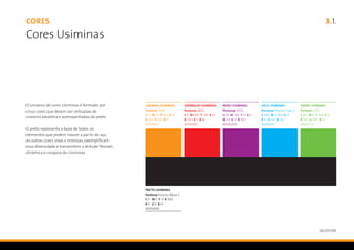 CORES                                                  3.1.
Cores Usiminas




O universo de cores Usiminas é formado por
cinco cores que devem ser utilizadas de
maneira aleatória e acompanhadas do preto.

O preto representa a base de todos os
elementos que podem nascer a partir do aço.
As outras cores, vivas e intensas, exemplificam
essa diversidade e transmitem a atitude flexível,
dinâmica e corajosa da Usiminas.




                                                    26/01/09
 