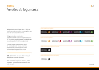 CORES                                                                                                  3.2.
Versões da logomarca




                                                      Versões preferenciais negativas
A logomarca Usiminas pode variar a partir do
seu universo de cores, e é no símbolo gráfico que
elas vão aparecer, aleatoriamente.

A logomarca deve ser aplicada
preferencialmente sobre fundo preto (negativa).       Versões secundárias positivas
Se isso não for possível, pode-se utilizar a versão
secundária sobre fundo branco (positiva).

Quando houver impossibilidade técnica
de reprodução pode-se usar as versões
                                                      Versão monocromática negativa (uso restrito)
monocromáticas (negativa para fundos
escuros e positiva para fundos claros).




OBS.: Em nenhum dos casos deve-se criar um            Versão monocromática positiva (uso restrito)

box preto ao fundo da logomarca.

Não redesenhe a logomarca Usiminas, utilize
sempre os arquivos originais fornecidos com
este manual.                                                                                         26/01/09
 