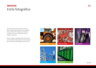 Imagens                                               4.1.
Estilo fotográfico




Os materiais de comunicação da Usiminas
devem, independentemente de seus objetivos
finais, utilizar-se de imagens que traduzam
os valores da marca: consistência, técnica,
capricho e abertura.

Nessas imagens, a predominância de uma das
Cores Usiminas (vide capítulo 3) é essencial para
dar consistência à identidade visual da marca.




                                                    26/01/09
 