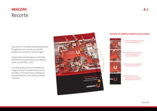 Imagens                                                                                      4.2.
Recorte


                                                RECORTE DO SÍMBOLO GRÁFICO PASSO A PASSO


                                                             1. Escolha de imagem de acordo
                                                                com o estilo fotográfico

Esse recurso é uma alternativa para aplicação
da logomarca em uma de suas versões
preferenciais, quando há uso de imagem.                      2. Escolha de uma área de cor
                                                                com textura, porém sem
                                                                maiores interferências
O layout desenvolvido segue as indicações
anteriormente especificadas neste Manual
sobre o uso de fotos e cores.
                                                             3. Recorte do símbolo gráfico
                                                                deixando a área branca
O símbolo gráfico recorta um detalhe da
imagem em que há predominância da cor
principal e o transporta para a logomarca,
levando elementos como brilhos, sombras                      4. Aplicação da textura
e texturas.                                                     recortada na composição
                                                                da logomarca Usiminas




                                                                                          26/01/09
 