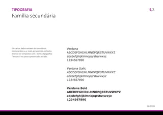 Tipografia                                                                       5.2.
Família secundária




Em cartas, dados variáveis de formulários,        Verdana
memorandos ou e-mails, por exemplo, os textos
deverão ser compostos com a família tipográfica
                                                  ABCDEFGHIJKLMNOPQRSTUVWXYZ
“Verdana” nos pesos apresentados ao lado.         abcdefghijklmnopqrstuvwxyz
                                                  1234567890


                                                  Verdana Italic
                                                  ABCDEFGHIJKLMNOPQRSTUVWXYZ
                                                  abcdefghijklmnopqrstuvwxyz
                                                  1234567890


                                                  Verdana Bold
                                                  ABCDEFGHIJKLMNOPQRSTUVWXYZ
                                                  abcdefghijklmnopqrstuvwxyz
                                                  1234567890

                                                                               26/01/09
 