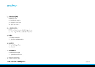 Sumário



1.	APRESENTAÇÃO
	 1.1. Introdução
	 1.2. Valores da marca
	 1.3. História da marca
	 1.4. Idéia da marca

2.	A LOGOMARCA
	 2.1. Elementos e proporção da logomarca
	 2.2. Área de proteção e redução máxima

3.	CORES
	 3.1. Cores Usiminas
	 3.2. Versões da logomarca

4.	IMAGENS
	 4.1. Estilo fotográfico
	 4.2. Recorte

5.	 TIPOGRAFIA
	 5.1. Família principal
	 5.2. Família secundária

6.	 USOS INCORRETOS

7. ORGANIZAÇÃO DE ARQUIVOS                  26/01/09
 