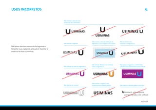 Usos incorretos                                                                                                                                                        6.

                                                   Não alterar a posição e/ou
                                                   proporção dos elementos




                                                                                       Não invadir a área de proteção da   Não distorcer e/ou
                                                   Não alterar o logotipo              logomarca com imagens e/ou textos   rotacionar a logomarca
Não altere nenhum elemento da logomarca.
Respeitar suas regras de aplicação é respeitar a
essência da marca Usiminas.




                                                                                       Não aplicar efeitos e/ou sombras    Não aplicar a logomarca sobre fundos
                                                   Não alterar as cores da logomarca   sobre a logomarca                   coloridos não especificados nesse manual




                                                                                       Não utilizar o logotipo sem
                                                   Não aplicar em outline              a presença do símbolo gráfico       Não utilizar o símbolo gráfico como letra



                                                                                                                                  siminas é uma empresa
                                                                                                                                  comprometida com o Brasil


                                                                                                                                                             26/01/09
 