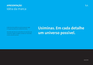 ApresentaÇÃO                                                                       1.4.
Idéia da marca




A idéia da marca define seu jeito de pensar e agir.
É um guia que direciona a atitude da marca.            Usiminas. Em cada detalhe
Esta idéia não deve ser confunfida com assinatura de
campanha, slogan ou tagline. Ela deve ser vivenciada
no dia-a-dia da Usiminas.
                                                       um universo possível.




                                                                               26/01/09
 