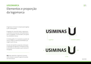 Logomarca                                             2.1.
Elementos e proporção
da logomarca



A logomarca Usiminas é composta pelo logotipo
e pelo símbolo gráfico.

O logotipo, em caixa alta, traduz a segurança e
a consistência da Usiminas. Ele foi desenhado a
partir da tipografia “The Sans Bold”, com ajustes
nas entreletras e formas.

O símbolo gráfico “U” é inspirado nas panelas de
aciaria e reflete as infinitas possibilidades que
surgem a partir do aço.

Ao lado você aprende a proporção correta para
as aplicações da logomarca. As distâncias entre
os elementos são calculadas a partir da letra “A”
do logotipo.




OBS.: Não redesenhe a logomarca Usiminas,
utilize sempre os arquivos originais fornecidos
com este manual.                                    26/01/09
 