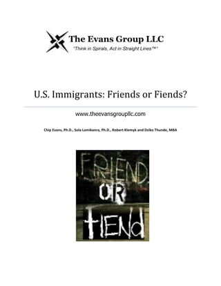 U.S.	
  Immigrants:	
  Friends	
  or	
  Fiends?	
  
www.theevansgroupllc.com	
  
	
  
Chip	
  Evans,	
  Ph.D.,	
  Sola	
  Lamikanra,	
  Ph.D.,	
  Robert	
  Klemyk	
  and	
  Dziko	
  Thunde,	
  MBA	
  
	
  

 