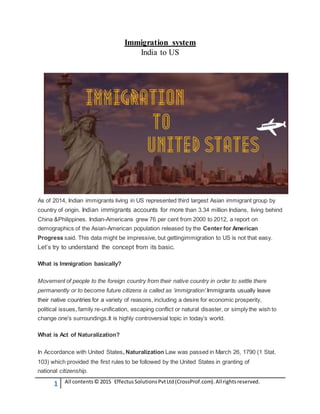 1 All contents© 2015 EffectusSolutionsPvtLtd(CrossProf.com).Allrightsreserved.
Immigration system
India to US
As of 2014, Indian immigrants living in US represented third largest Asian immigrant group by
country of origin. Indian immigrants accounts for more than 3.34 million Indians, living behind
China &Philippines. Indian-Americans grew 76 per cent from 2000 to 2012, a report on
demographics of the Asian-American population released by the Center for American
Progress said. This data might be impressive, but gettingimmigration to US is not that easy.
Let’s try to understand the concept from its basic.
What is Immigration basically?
Movement of people to the foreign country from their native country in order to settle there
permanently or to become future citizens is called as ‘immigration’.Immigrants usually leave
their native countries for a variety of reasons, including a desire for economic prosperity,
political issues, family re-unification, escaping conflict or natural disaster, or simply the wish to
change one's surroundings.It is highly controversial topic in today’s world.
What is Act of Naturalization?
In Accordance with United States, Naturalization Law was passed in March 26, 1790 (1 Stat.
103) which provided the first rules to be followed by the United States in granting of
national citizenship.
 