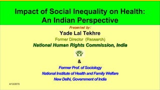 4/12/2015 1
Impact of Social Inequality on Health:
An Indian Perspective
Presented by:
Yade Lal Tekhre
Former Director (Research)
National Human Rights Commission, India
&
Former Prof. of Sociology
National Institute of Health and Family Welfare
New Delhi, Government of India
4/12/2015
 
