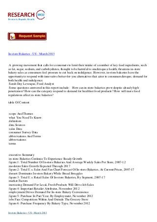 In-store Bakeries - US - March 2013


 A growing movement that calls for consumers to limit their intake of a number of key food ingredients, such
as fat, sugar, sodium, and carbohydrates, thought to be harmful to one&rsquo;s health, threatens in-store
bakery sales as consumers feel pressure to cut back on indulgence. However, in-store bakeries have the
opportunity to respond with innovative better-for-you alternatives that cater to consumers&rsquo; demand for
both health and indulgence.
 Sarah Day Levesque, Food Analyst
 Some questions answered in this report include: How can in-store bakeries grow despite already high
penetration? How can the category respond to demand for healthier food products? How will more food
regulations affect in-store bakeries?

table Of Content


scope And Themes
what You Need To Know
definition
data Sources
sales Data
consumer Survey Data
abbreviations And Terms
abbreviations
terms


executive Summary
in-store Bakeries Continue To Experience Steady Growth
figure 1: Total Number Of In-store Bakeries And Average Weekly Sales Per Store, 2007-12
moderate Sales Growth Expected Through 2017
figure 2: Total U.s. Sales And Fan Chart Forecast Of In-store Bakeries, At Current Prices, 2007-17
dessert Dominates In-store Bakery While Bread Struggles
figure 3: Total U.s. Retail Sales Of In-store Bakeries, By Segment, 2007-17
market Factors
increasing Demand For Local, Fresh Products Will Drive Isb Sales
figure 4: Important Retailer Attributes, November 2012
employment Drives Demand For In-store Bakery Convenience
figure 5: Purchase In Past Year, By Employment, November 2012
isbs Face Competition Within And Outside The Grocery Store
figure 6: Purchase Frequency By Bakery Type, November 2012

In-store Bakeries - US - March 2013
 