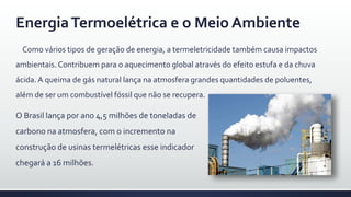 EnergiaTermoelétrica e o Meio Ambiente
Como vários tipos de geração de energia, a termeletricidade também causa impactos
ambientais.Contribuem para o aquecimento global através do efeito estufa e da chuva
ácida. A queima de gás natural lança na atmosfera grandes quantidades de poluentes,
além de ser um combustível fóssil que não se recupera.
O Brasil lança por ano 4,5 milhões de toneladas de
carbono na atmosfera, com o incremento na
construção de usinas termelétricas esse indicador
chegará a 16 milhões.
 