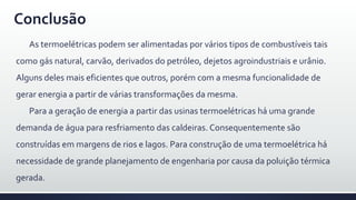 Conclusão
As termoelétricas podem ser alimentadas por vários tipos de combustíveis tais
como gás natural, carvão, derivados do petróleo, dejetos agroindustriais e urânio.
Alguns deles mais eficientes que outros, porém com a mesma funcionalidade de
gerar energia a partir de várias transformações da mesma.
Para a geração de energia a partir das usinas termoelétricas há uma grande
demanda de água para resfriamento das caldeiras. Consequentemente são
construídas em margens de rios e lagos. Para construção de uma termoelétrica há
necessidade de grande planejamento de engenharia por causa da poluição térmica
gerada.
 
