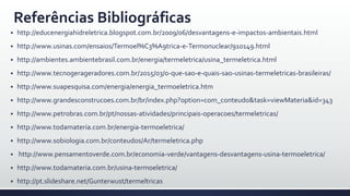 Referências Bibliográficas
 http://educenergiahidreletrica.blogspot.com.br/2009/06/desvantagens-e-impactos-ambientais.html
 http://www.usinas.com/ensaios/Termoel%C3%A9trica-e-Termonuclear/910149.html
 http://ambientes.ambientebrasil.com.br/energia/termeletrica/usina_termeletrica.html
 http://www.tecnogerageradores.com.br/2015/03/o-que-sao-e-quais-sao-usinas-termeletricas-brasileiras/
 http://www.suapesquisa.com/energia/energia_termoeletrica.htm
 http://www.grandesconstrucoes.com.br/br/index.php?option=com_conteudo&task=viewMateria&id=343
 http://www.petrobras.com.br/pt/nossas-atividades/principais-operacoes/termeletricas/
 http://www.todamateria.com.br/energia-termoeletrica/
 http://www.sobiologia.com.br/conteudos/Ar/termeletrica.php
 http://www.pensamentoverde.com.br/economia-verde/vantagens-desvantagens-usina-termoeletrica/
 http://www.todamateria.com.br/usina-termoeletrica/
 http://pt.slideshare.net/Gunterwust/termeltricas
 