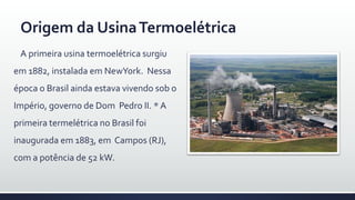A primeira usina termoelétrica surgiu
em 1882, instalada em NewYork. Nessa
época o Brasil ainda estava vivendo sob o
Império, governo de Dom Pedro II. * A
primeira termelétrica no Brasil foi
inaugurada em 1883, em Campos (RJ),
com a potência de 52 kW.
Origem da UsinaTermoelétrica
 