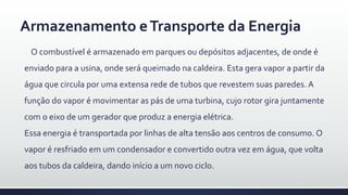 Armazenamento eTransporte da Energia
O combustível é armazenado em parques ou depósitos adjacentes, de onde é
enviado para a usina, onde será queimado na caldeira. Esta gera vapor a partir da
água que circula por uma extensa rede de tubos que revestem suas paredes. A
função do vapor é movimentar as pás de uma turbina, cujo rotor gira juntamente
com o eixo de um gerador que produz a energia elétrica.
Essa energia é transportada por linhas de alta tensão aos centros de consumo. O
vapor é resfriado em um condensador e convertido outra vez em água, que volta
aos tubos da caldeira, dando início a um novo ciclo.
 