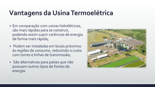 Vantagens da UsinaTermoelétrica
 Em comparação com usinas hidrelétricas,
são mais rápidas para se construir,
podendo assim suprir carências de energia
de forma mais rápida;
 Podem ser instaladas em locais próximos
às regiões de consumo, reduzindo o custo
com torres e linhas de transmissão;
 São alternativas para países que não
possuem outros tipos de fontes de
energia.
 