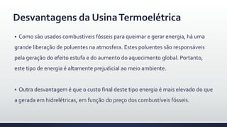  Como são usados combustíveis fósseis para queimar e gerar energia, há uma
grande liberação de poluentes na atmosfera. Estes poluentes são responsáveis
pela geração do efeito estufa e do aumento do aquecimento global. Portanto,
este tipo de energia é altamente prejudicial ao meio ambiente.
 Outra desvantagem é que o custo final deste tipo energia é mais elevado do que
a gerada em hidrelétricas, em função do preço dos combustíveis fósseis.
Desvantagens da UsinaTermoelétrica
 