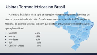UsinasTermoelétricas no Brasil
Na matriz brasileira, esse tipo de geração representa aproximadamente un
quarto da capacidade do país. Os números mais recentes da ANEEL (Agência
Nacional de Energia Elétrica) indicam que existem 1384 usinas termoelétricas em
operação no Brasil.
 Sudeste 43%
 Norte 26%
 Nordeste 13%
 Sul 10%
 Centro – Oeste 8%
 