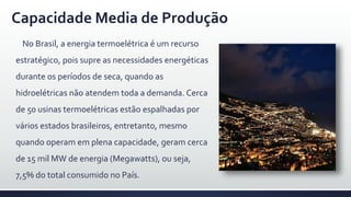 Capacidade Media de Produção
No Brasil, a energia termoelétrica é um recurso
estratégico, pois supre as necessidades energéticas
durante os períodos de seca, quando as
hidroelétricas não atendem toda a demanda. Cerca
de 50 usinas termoelétricas estão espalhadas por
vários estados brasileiros, entretanto, mesmo
quando operam em plena capacidade, geram cerca
de 15 mil MW de energia (Megawatts), ou seja,
7,5% do total consumido no País.
 