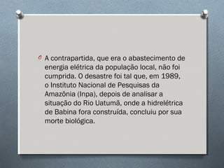 O A contrapartida, que era o abastecimento de
energia elétrica da população local, não foi
cumprida. O desastre foi tal que, em 1989,
o Instituto Nacional de Pesquisas da
Amazônia (Inpa), depois de analisar a
situação do Rio Uatumã, onde a hidrelétrica
de Babina fora construída, concluiu por sua
morte biológica.
 