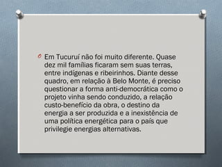 O Em Tucuruí não foi muito diferente. Quase
dez mil famílias ficaram sem suas terras,
entre indígenas e ribeirinhos. Diante desse
quadro, em relação à Belo Monte, é preciso
questionar a forma anti-democrática como o
projeto vinha sendo conduzido, a relação
custo-benefício da obra, o destino da
energia a ser produzida e a inexistência de
uma política energética para o país que
privilegie energias alternativas.
 