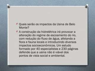 O Quais serão os impactos da Usina de Belo
Monte?
O A construção da hidrelétrica irá provocar a
alteração do regime de escoamento do rio,
com redução do fluxo de água, afetando a
flora e fauna locais e introduzindo diversos
impactos socioeconômicos. Um estudo
formado por 40 especialistas e 230 páginas
defende que a usina não é viável dos
pontos de vista social e ambiental.
 