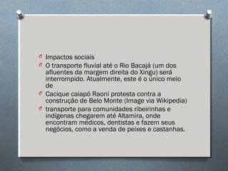 O Impactos sociais
O O transporte fluvial até o Rio Bacajá (um dos
afluentes da margem direita do Xingu) será
interrompido. Atualmente, este é o único meio
de
O Cacique caiapó Raoni protesta contra a
construção de Belo Monte (Image via Wikipedia)
O transporte para comunidades ribeirinhas e
indígenas chegarem até Altamira, onde
encontram médicos, dentistas e fazem seus
negócios, como a venda de peixes e castanhas.
 