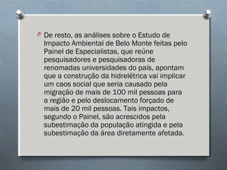 O De resto, as análises sobre o Estudo de
Impacto Ambiental de Belo Monte feitas pelo
Painel de Especialistas, que reúne
pesquisadores e pesquisadoras de
renomadas universidades do país, apontam
que a construção da hidrelétrica vai implicar
um caos social que seria causado pela
migração de mais de 100 mil pessoas para
a região e pelo deslocamento forçado de
mais de 20 mil pessoas. Tais impactos,
segundo o Painel, são acrescidos pela
subestimação da população atingida e pela
subestimação da área diretamente afetada.
 