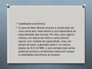 O Viabilidade econômica
O O caso de Belo Monte envolve a construção de
uma usina sem reservatório e que dependerá da
sazonalidade das chuvas. Por isso, para alguns
críticos, em época de cheia a usina deverá
operar com metade da capacidade, mas, em
tempo de seca, a geração pode ir um pouco
abaixo de 4,5 mil MW, o que somado aos vários
passivos sociais e ambientais coloca em xeque
a viabilidade econômica do projeto.
 