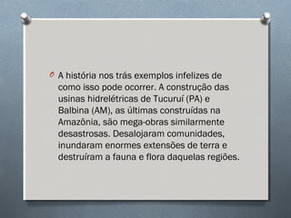 O A história nos trás exemplos infelizes de
como isso pode ocorrer. A construção das
usinas hidrelétricas de Tucuruí (PA) e
Balbina (AM), as últimas construídas na
Amazônia, são mega-obras similarmente
desastrosas. Desalojaram comunidades,
inundaram enormes extensões de terra e
destruíram a fauna e flora daquelas regiões.
 