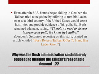 Why was the Bush administration so stubbornly
opposed to meeting the Taliban’s reasonable
demand …??
• Even after the U.S. bombs began falling in October, the
Taliban tried to negotiate by offering to turn bin Laden
over to a third country if the United States would cease
hostilities and provide evidence of his guilt. But Bush
remained adamant, saying, “There’s no need to discuss
innocence or guilt. We know he’s guilty.”
(London’s Guardian, reporting on this story, printed an
article entitled “Bush Rejects Taliban Offer To Hand Bin
Laden Over.”)
 
