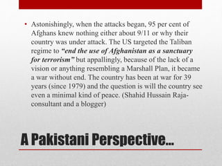 A Pakistani Perspective…
• Astonishingly, when the attacks began, 95 per cent of
Afghans knew nothing either about 9/11 or why their
country was under attack. The US targeted the Taliban
regime to “end the use of Afghanistan as a sanctuary
for terrorism” but appallingly, because of the lack of a
vision or anything resembling a Marshall Plan, it became
a war without end. The country has been at war for 39
years (since 1979) and the question is will the country see
even a minimal kind of peace. (Shahid Hussain Raja-
consultant and a blogger)
 