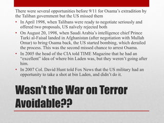 Wasn’t the War on Terror
Avoidable??
There were several opportunities before 9/11 for Osama’s extradition by
the Taliban government but the US missed them
• In April 1998, when Talibans were ready to negotiate seriously and
offered two proposals, US naïvely rejected both
• On August 20, 1998, when Saudi Arabia’s intelligence chief Prince
Turki al-Faisal landed in Afghanistan (after negotiation with Mullah
Omar) to bring Osama back, the US started bombing, which derailed
the process. This was the second missed chance to arrest Osama.
• In 2005 the head of the CIA told TIME Magazine that he had an
“excellent” idea of where bin Laden was, but they weren’t going after
him.
• In 2007 Col. David Hunt told Fox News that the US military had an
opportunity to take a shot at bin Laden, and didn’t do it.
 