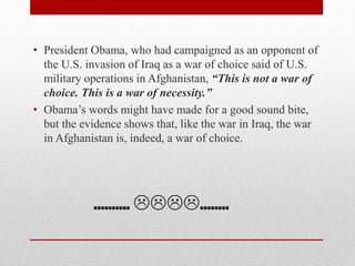 ………. ……..
• President Obama, who had campaigned as an opponent of
the U.S. invasion of Iraq as a war of choice said of U.S.
military operations in Afghanistan, “This is not a war of
choice. This is a war of necessity.”
• Obama’s words might have made for a good sound bite,
but the evidence shows that, like the war in Iraq, the war
in Afghanistan is, indeed, a war of choice.
 