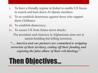 Then Objectives…
i. To have a friendly regime in Kabul to enable US forces
to search and hunt down Al-Qaeda members
ii. To re-establish deterrence against those who support
them (Talibans)
iii. To establish democracy;
iv. To secure US from future terror attacks
The president said America in Afghanistan aims not at
nation-building but killing terrorists.
“… America and our partners are committed to stripping
terrorists of their territory, cutting off their funding and
exposing the false allure of their evil ideology.”
 