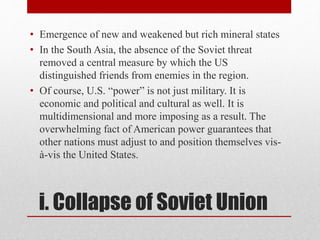 i. Collapse of Soviet Union
• Emergence of new and weakened but rich mineral states
• In the South Asia, the absence of the Soviet threat
removed a central measure by which the US
distinguished friends from enemies in the region.
• Of course, U.S. “power” is not just military. It is
economic and political and cultural as well. It is
multidimensional and more imposing as a result. The
overwhelming fact of American power guarantees that
other nations must adjust to and position themselves vis-
à-vis the United States.
 
