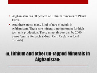 iii. Lithium and other un-tapped Minerals in
Afghanistan:
• Afghanistan has 80 percent of Lithium minerals of Planet
Earth.
• And there are so many kind of rare minerals in
Afghanistan. These rare minerals are important for high
tech unit production. These minerals cost can be 2000
euros / grams for each. (Murat Cem Ceylan- A local
Turkish).
 