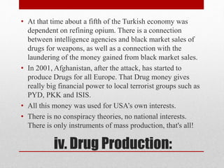 iv. Drug Production:
• At that time about a fifth of the Turkish economy was
dependent on refining opium. There is a connection
between intelligence agencies and black market sales of
drugs for weapons, as well as a connection with the
laundering of the money gained from black market sales.
• In 2001, Afghanistan, after the attack, has started to
produce Drugs for all Europe. That Drug money gives
really big financial power to local terrorist groups such as
PYD, PKK and ISIS.
• All this money was used for USA’s own interests.
• There is no conspiracy theories, no national interests.
There is only instruments of mass production, that's all!
 