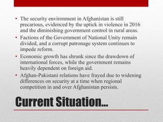 Current Situation…
• The security environment in Afghanistan is still
precarious, evidenced by the uptick in violence in 2016
and the diminishing government control in rural areas.
• Factions of the Government of National Unity remain
divided, and a corrupt patronage system continues to
impede reform.
• Economic growth has shrunk since the drawdown of
international forces, while the government remains
heavily dependent on foreign aid.
• Afghan-Pakistani relations have frayed due to widening
differences on security at a time when regional
competition in and over Afghanistan persists.
 