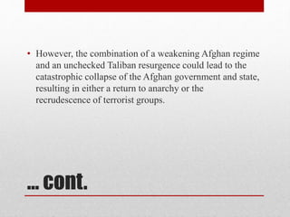 … cont.
• However, the combination of a weakening Afghan regime
and an unchecked Taliban resurgence could lead to the
catastrophic collapse of the Afghan government and state,
resulting in either a return to anarchy or the
recrudescence of terrorist groups.
 
