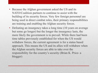 • Because the Afghan government asked the US and its
NATO/Coalition partners to continue to assist with the
building of its security forces. Very few foreign personnel are
being used in direct combat roles, their primary responsibilities
are training and enabling the Afghan security forces.
• Defeating an insurgency takes a long time (10 years on average
but some go longer) but the longer the insurgency lasts, the
more likely the government is to prevail. While there had been
time tables previously established for when the US would
withdraw forces, the current agreement is for a status based
approach. This means the US and its allies will withdraw when
the Afghan security forces are able to take over the
responsibility for the country’s security (Brian K. Price- a
blogger)
 