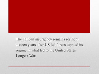 The Taliban insurgency remains resilient
sixteen years after US led forces toppled its
regime in what led to the United States
Longest War.
 